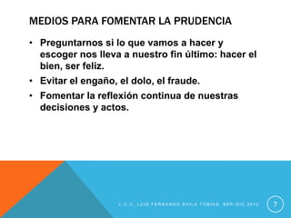 MEDIOS PARA FOMENTAR LA PRUDENCIA
• Preguntarnos si lo que vamos a hacer y
  escoger nos lleva a nuestro fin último: hacer el
  bien, ser feliz.
• Evitar el engaño, el dolo, el fraude.
• Fomentar la reflexión continua de nuestras
  decisiones y actos.




                    L.C.C. LUIS FERNANDO ÁVILA TOBÍAS, SEP-DIC 2012   7
 