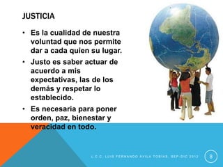JUSTICIA
• Es la cualidad de nuestra
  voluntad que nos permite
  dar a cada quien su lugar.
• Justo es saber actuar de
  acuerdo a mis
  expectativas, las de los
  demás y respetar lo
  establecido.
• Es necesaria para poner
  orden, paz, bienestar y
  veracidad en todo.


                   L.C.C. LUIS FERNANDO ÁVILA TOBÍAS, SEP-DIC 2012   8
 