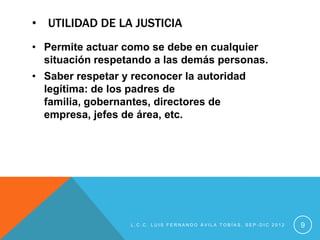 • UTILIDAD DE LA JUSTICIA
• Permite actuar como se debe en cualquier
  situación respetando a las demás personas.
• Saber respetar y reconocer la autoridad
  legítima: de los padres de
  familia, gobernantes, directores de
  empresa, jefes de área, etc.




                  L.C.C. LUIS FERNANDO ÁVILA TOBÍAS, SEP-DIC 2012   9
 