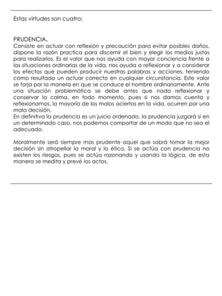 Estas virtudes son cuatro:


PRUDENCIA.
Consiste en actuar con reflexión y precaución para evitar posibles daños,
dispone la razón practica para discernir el bien y elegir los medios justos
para realizarlos. Es el valor que nos ayuda con mayor conciencia frente a
las situaciones ordinarias de la vida, nos ayuda a reflexionar y a considerar
los efectos que pueden producir nuestras palabras y acciones, teniendo
como resultado un actuar correcto en cualquier circunstancia. Este valor
se forja por la manera en que se conduce el hombre ordinariamente. Ante
una situación problemática se debe antes que nada reflexionar y
conservar la calma, en todo momento, pues si nos damos cuenta y
reflexionamos, la mayoría de los malos aciertos en la vida, ocurren por una
mala decisión.
En definitiva la prudencia es un juicio ordenado, la prudencia juzgará si en
un determinado caso, nos podemos comportar de un modo que no sea el
adecuado.

Moralmente será siempre mas prudente aquel que sabrá tomar la mejor
decisión sin atropellar la moral y lo ético. Si se actúa con prudencia no
existen los riesgos, pues se actúa razonando y usando la lógica, de esta
manera se medita y prevé los actos.
 