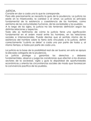 JUSTICIA.
Consiste en dar a cada uno lo que le corresponde.
Para ello precisamente se necesita la guía de la prudencia. La justicia no
existe sin la misericordia, la caridad o el amor. La justicia es principio
fundamental de la existencia y coexistencia de los hombres, como
asimismo de las comunidades humanas, de las sociedades y los pueblos.
A lo largo de los siglos, la justicia ha ido teniendo definición según las
distintas relaciones y aspectos.
Todo ello es testimonio de cómo la justicia tiene una significación
fundamental en el orden moral entre los hombres, en las relaciones
sociales e internacionales. Puede decirse que el sentido mismo de la
existencia del hombre sobre la tierra está vinculado a la justicia, definir
correctamente "cuánto se debe" a cada uno por parte de todos y, al
mismo tiempo, a todos por parte de cada uno.

La justicia es la base de la posibilidad real de ser bueno; en esto se apoya
la elevada categoría de la prudencia.
La    justicia    protege    y   garantiza     los   derechos   y    deberes
fundamentales, observa y juzga las condiciones que afectan a los diversos
sectores de la sociedad, vigila y guía la disparidad de oportunidades
económicas y orienta las circunstancias sociales de modo que favorezcan
la convivencia pacífica de los pueblos.
 