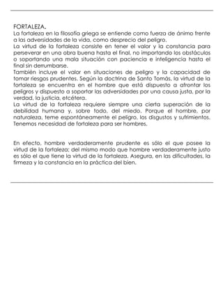 FORTALEZA.
La fortaleza en la filosofía griega se entiende como fuerza de ánimo frente
a las adversidades de la vida, como desprecio del peligro.
La virtud de la fortaleza consiste en tener el valor y la constancia para
perseverar en una obra buena hasta el final, no importando los obstáculos
o soportando una mala situación con paciencia e inteligencia hasta el
final sin derrumbarse.
También incluye el valor en situaciones de peligro y la capacidad de
tomar riesgos prudentes. Según la doctrina de Santo Tomás, la virtud de la
fortaleza se encuentra en el hombre que está dispuesto a afrontar los
peligros y dispuesto a soportar las adversidades por una causa justa, por la
verdad, la justicia, etcétera.
La virtud de la fortaleza requiere siempre una cierta superación de la
debilidad humana y, sobre todo, del miedo. Porque el hombre, por
naturaleza, teme espontáneamente el peligro, los disgustos y sufrimientos.
Tenemos necesidad de fortaleza para ser hombres.


En efecto, hombre verdaderamente prudente es sólo el que posee la
virtud de la fortaleza; del mismo modo que hombre verdaderamente justo
es sólo el que tiene la virtud de la fortaleza. Asegura, en las dificultades, la
firmeza y la constancia en la práctica del bien.
 