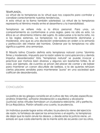 TEMPLANZA.
La virtud de la templanza es la virtud que nos capacita para controlar y
canalizar correctamente nuestras tendencias.
A esta virtud se la llama también sobriedad. La virtud de la templanza
representa el término medio entre el desenfreno y la insensibilidad.

Templanza se refiere más a la ética personal. Para unos, un
comportamiento es conformarse a unas reglas, pero no sólo es esto. La
ética es un dinamismo interno del sujeto. Es adecuarse a la recta ratio, no
a las reglas externas. La templanza no es meramente dominarse y
moderarse, sino que es una discreción ordenadora en orden a la armonía
y perfección del interior del hombre. Ordenar por la templanza no sólo
significa suprimir, sino armonizar.

El filósofo latino Cicerón definía esta templanza natural como "dominio
firme y moderado, impuesto por la razón sobre la concupiscencia y demás
ímpetus desordenados" Esta "templanza natural" se puede invocar y
practicar por motivos bien diversos y algunos son bastantes fútiles. Es el
caso, por ejemplo, de cuantos se privan del placer de comer y de beber
para mantener un canon discutible de belleza, o la de quienes rehúsan
ciertos placeres sensibles para mantenerse "puros" en una sociedad que
califican de desordenada.




CONCLUSIÓN


La politica de los griegos consistía en el cultivo de tres virtudes específicas:
andreia (Valentía), sofrosine (Moderación o equilibrio) y dicaiosine
(Justicia): estas virtudes formaban un ciudadano relevante, útil y perfecto.
En La República, Platón añadió una cuarta, la prudencia.

Un individuo puede lograr estas virtudes: la prudencia viene del ejercicio
de razón, la fortaleza de ejercer las emociones o el espíritu, la templanza
de dejar que la razón anule los deseos, y desde estas la justicia viene, un
estado en que cada elemento de la mente está de acuerdo con los otros.
 