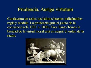 Prudencia, Auriga virtutum
Conductora de todos los hábitos buenos indicándoles
regla y medida. La prudencia guía el juicio de la
conciencia (cfr. CEC n. 1806). Para Santo Tomás la
bondad de la virtud moral está en seguir el orden de la
razón.
 