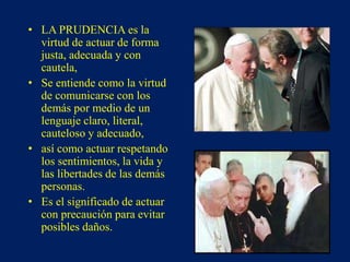 • LA PRUDENCIA es la
virtud de actuar de forma
justa, adecuada y con
cautela,
• Se entiende como la virtud
de comunicarse con los
demás por medio de un
lenguaje claro, literal,
cauteloso y adecuado,
• así como actuar respetando
los sentimientos, la vida y
las libertades de las demás
personas.
• Es el significado de actuar
con precaución para evitar
posibles daños.
 