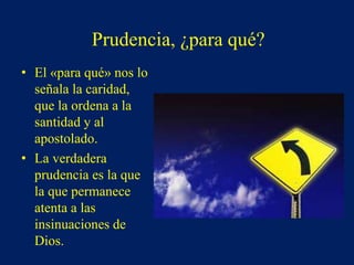 Prudencia, ¿para qué?
• El «para qué» nos lo
señala la caridad,
que la ordena a la
santidad y al
apostolado.
• La verdadera
prudencia es la que
la que permanece
atenta a las
insinuaciones de
Dios.
 