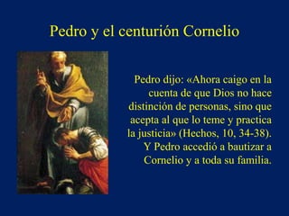 Pedro y el centurión Cornelio
Pedro dijo: «Ahora caigo en la
cuenta de que Dios no hace
distinción de personas, sino que
acepta al que lo teme y practica
la justicia» (Hechos, 10, 34-38).
Y Pedro accedió a bautizar a
Cornelio y a toda su familia.
 