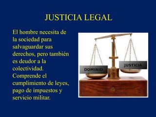 JUSTICIA LEGAL
El hombre necesita de
la sociedad para
salvaguardar sus
derechos, pero también
es deudor a la
colectividad.
Comprende el
cumplimiento de leyes,
pago de impuestos y
servicio militar.
 