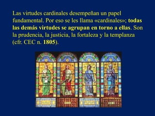 Las virtudes cardinales desempeñan un papel
fundamental. Por eso se les llama «cardinales»; todas
las demás virtudes se agrupan en torno a ellas. Son
la prudencia, la justicia, la fortaleza y la templanza
(cfr. CEC n. 1805).
 