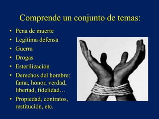 Comprende un conjunto de temas:
• Pena de muerte
• Legítima defensa
• Guerra
• Drogas
• Esterilización
• Derechos del hombre:
fama, honor, verdad,
libertad, fidelidad…
• Propiedad, contratos,
restitución, etc.
 