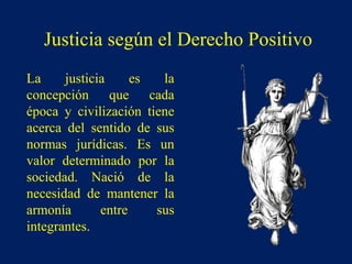 La justicia es la
concepción que cada
época y civilización tiene
acerca del sentido de sus
normas jurídicas. Es un
valor determinado por la
sociedad. Nació de la
necesidad de mantener la
armonía entre sus
integrantes.
Justicia según el Derecho Positivo
 