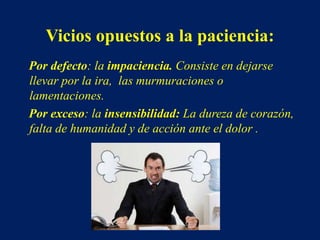 Vicios opuestos a la paciencia:
Por defecto: la impaciencia. Consiste en dejarse
llevar por la ira, las murmuraciones o
lamentaciones.
Por exceso: la insensibilidad: La dureza de corazón,
falta de humanidad y de acción ante el dolor .
 