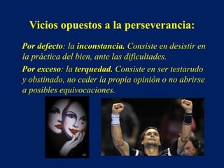 Vicios opuestos a la perseverancia:
Por defecto: la inconstancia. Consiste en desistir en
la práctica del bien, ante las dificultades.
Por exceso: la terquedad. Consiste en ser testarudo
y obstinado, no ceder la propia opinión o no abrirse
a posibles equivocaciones.
 