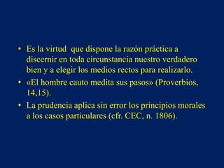 • Es la virtud que dispone la razón práctica a
discernir en toda circunstancia nuestro verdadero
bien y a elegir los medios rectos para realizarlo.
• «El hombre cauto medita sus pasos» (Proverbios,
14,15).
• La prudencia aplica sin error los principios morales
a los casos particulares (cfr. CEC, n. 1806).
 