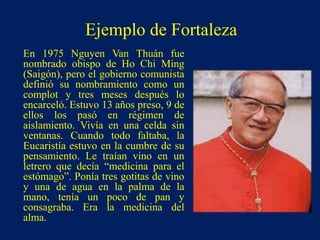 Ejemplo de Fortaleza
En 1975 Nguyen Van Thuán fue
nombrado obispo de Ho Chi Ming
(Saigón), pero el gobierno comunista
definió su nombramiento como un
complot y tres meses después lo
encarceló. Estuvo 13 años preso, 9 de
ellos los pasó en régimen de
aislamiento. Vivía en una celda sin
ventanas. Cuando todo faltaba, la
Eucaristía estuvo en la cumbre de su
pensamiento. Le traían vino en un
letrero que decía “medicina para el
estómago”. Ponía tres gotitas de vino
y una de agua en la palma de la
mano, tenía un poco de pan y
consagraba. Era la medicina del
alma.
 