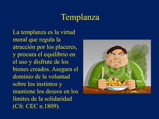 Templanza
La templanza es la virtud
moral que regula la
atracción por los placeres,
y procura el equilibrio en
el uso y disfrute de los
bienes creados. Asegura el
dominio de la voluntad
sobre los instintos y
mantiene los deseos en los
límites de la solidaridad
(Cfr. CEC n.1809).
 
