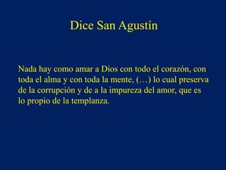 Dice San Agustín
Nada hay como amar a Dios con todo el corazón, con
toda el alma y con toda la mente, (…) lo cual preserva
de la corrupción y de a la impureza del amor, que es
lo propio de la templanza.
 