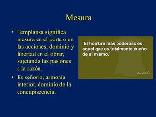 Mesura
• Templanza significa
mesura en el porte o en
las acciones, dominio y
libertad en el obrar,
sujetando las pasiones
a la razón.
• Es señorío, armonía
interior, dominio de la
concupiscencia.
 