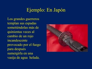 Ejemplo: En Japón
Los grandes guerreros
templan sus espadas
sometiéndolas más de
quinientas veces al
cambio de un rojo
incandescente
provocado por el fuego
para después
sumergirla en una
vasija de agua helada.
 