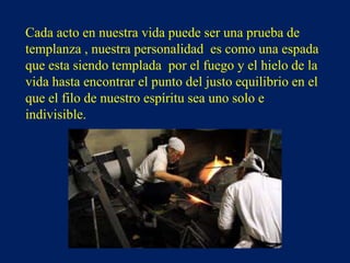 Cada acto en nuestra vida puede ser una prueba de
templanza , nuestra personalidad es como una espada
que esta siendo templada por el fuego y el hielo de la
vida hasta encontrar el punto del justo equilibrio en el
que el filo de nuestro espíritu sea uno solo e
indivisible.
 