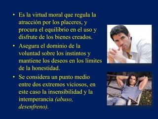 • Es la virtud moral que regula la
atracción por los placeres, y
procura el equilibrio en el uso y
disfrute de los bienes creados.
• Asegura el dominio de la
voluntad sobre los instintos y
mantiene los deseos en los límites
de la honestidad.
• Se considera un punto medio
entre dos extremos viciosos, en
este caso la insensibilidad y la
intemperancia (abuso,
desenfreno).
 