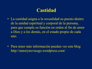 Castidad
• La castidad asigna a la sexualidad su puesto dentro
de la unidad espiritual y corporal de la persona,
para que cumpla su función en orden al fin de amor
a Dios y a los demás, en el estado propio de cada
uno.
• Para tener más información pueden ver este blog
http://amorynoviazgo.wordpress.com/
 