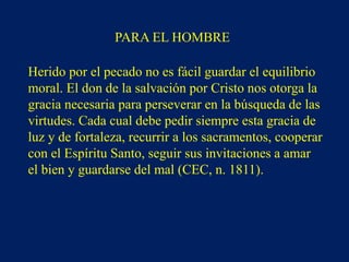 PARA EL HOMBRE
Herido por el pecado no es fácil guardar el equilibrio
moral. El don de la salvación por Cristo nos otorga la
gracia necesaria para perseverar en la búsqueda de las
virtudes. Cada cual debe pedir siempre esta gracia de
luz y de fortaleza, recurrir a los sacramentos, cooperar
con el Espíritu Santo, seguir sus invitaciones a amar
el bien y guardarse del mal (CEC, n. 1811).
 