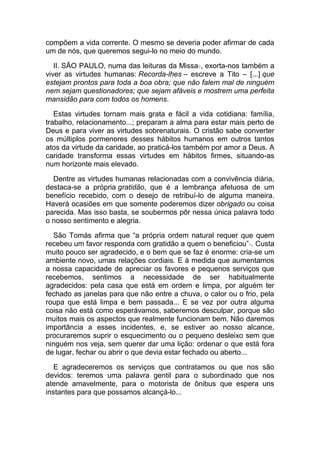 compõem a vida corrente. O mesmo se deveria poder afirmar de cada
um de nós, que queremos segui-lo no meio do mundo.
II. SÃO PAULO, numa das leituras da Missa8, exorta-nos também a
viver as virtudes humanas: Recorda-lhes – escreve a Tito – [...] que
estejam prontos para toda a boa obra; que não falem mal de ninguém
nem sejam questionadores; que sejam afáveis e mostrem uma perfeita
mansidão para com todos os homens.
Estas virtudes tornam mais grata e fácil a vida cotidiana: família,
trabalho, relacionamento...; preparam a alma para estar mais perto de
Deus e para viver as virtudes sobrenaturais. O cristão sabe converter
os múltiplos pormenores desses hábitos humanos em outros tantos
atos da virtude da caridade, ao praticá-los também por amor a Deus. A
caridade transforma essas virtudes em hábitos firmes, situando-as
num horizonte mais elevado.
Dentre as virtudes humanas relacionadas com a convivência diária,
destaca-se a própria gratidão, que é a lembrança afetuosa de um
benefício recebido, com o desejo de retribuí-lo de alguma maneira.
Haverá ocasiões em que somente poderemos dizer obrigado ou coisa
parecida. Mas isso basta, se soubermos pôr nessa única palavra todo
o nosso sentimento e alegria.
São Tomás afirma que “a própria ordem natural requer que quem
recebeu um favor responda com gratidão a quem o beneficiou”9. Custa
muito pouco ser agradecido, e o bem que se faz é enorme: cria-se um
ambiente novo, umas relações cordiais. E à medida que aumentamos
a nossa capacidade de apreciar os favores e pequenos serviços que
recebemos, sentimos a necessidade de ser habitualmente
agradecidos: pela casa que está em ordem e limpa, por alguém ter
fechado as janelas para que não entre a chuva, o calor ou o frio, pela
roupa que está limpa e bem passada... E se vez por outra alguma
coisa não está como esperávamos, saberemos desculpar, porque são
muitos mais os aspectos que realmente funcionam bem. Não daremos
importância a esses incidentes, e, se estiver ao nosso alcance,
procuraremos suprir o esquecimento ou o pequeno desleixo sem que
ninguém nos veja, sem querer dar uma lição: ordenar o que está fora
de lugar, fechar ou abrir o que devia estar fechado ou aberto...
E agradeceremos os serviços que contratamos ou que nos são
devidos: teremos uma palavra gentil para o subordinado que nos
atende amavelmente, para o motorista de ônibus que espera uns
instantes para que possamos alcançá-lo...
 