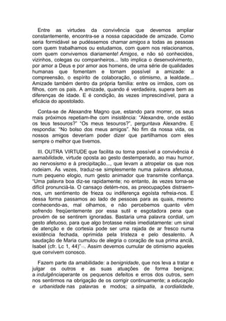 Entre as virtudes da convivência que devemos ampliar
constantemente, encontra-se a nossa capacidade de amizade. Como
seria formidável se pudéssemos chamar amigos a todas as pessoas
com quem trabalhamos ou estudamos, com quem nos relacionamos,
com quem convivemos diariamente! Amigos, e não só conhecidos,
vizinhos, colegas ou companheiros... Isto implica o desenvolvimento,
por amor a Deus e por amor aos homens, de uma série de qualidades
humanas que fomentam e tornam possível a amizade: a
compreensão, o espírito de colaboração, o otimismo, a lealdade...
Amizade também dentro da própria família: entre os irmãos, com os
filhos, com os pais. A amizade, quando é verdadeira, supera bem as
diferenças de idade. E é condição, às vezes imprescindível, para a
eficácia do apostolado.
Conta-se de Alexandre Magno que, estando para morrer, os seus
mais próximos repetiam-lhe com insistência: “Alexandre, onde estão
os teus tesouros?” “Os meus tesouros?”, perguntava Alexandre. E
respondia: “No bolso dos meus amigos”. No fim da nossa vida, os
nossos amigos deveriam poder dizer que partilhamos com eles
sempre o melhor que tivemos.
III. OUTRA VIRTUDE que facilita ou torna possível a convivência é
aamabilidade, virtude oposta ao gesto destemperado, ao mau humor,
ao nervosismo e à precipitação..., que levam a atropelar os que nos
rodeiam. Às vezes, traduz-se simplesmente numa palavra afetuosa,
num pequeno elogio, num gesto animador que transmite confiança.
“Uma palavra boa diz-se rapidamente; no entanto, às vezes torna-se
difícil pronunciá-la. O cansaço detém-nos, as preocupações distraem-
nos, um sentimento de frieza ou indiferença egoísta refreia-nos. E
dessa forma passamos ao lado de pessoas para as quais, mesmo
conhecendo-as, mal olhamos, e não percebemos quanto vêm
sofrendo freqüentemente por essa sutil e esgotadora pena que
provém de se sentirem ignoradas. Bastaria uma palavra cordial, um
gesto afetuoso, para que algo brotasse nelas imediatamente: um sinal
de atenção e de cortesia pode ser uma rajada de ar fresco numa
existência fechada, oprimida pela tristeza e pelo desalento. A
saudação de Maria cumulou de alegria o coração de sua prima anciã,
Isabel (cfr. Lc 1, 44)”10. Assim devemos cumular de otimismo aqueles
que convivem conosco.
Fazem parte da amabilidade: a benignidade, que nos leva a tratar e
julgar os outros e as suas atuações de forma benigna;
a indulgênciaperante os pequenos defeitos e erros dos outros, sem
nos sentirmos na obrigação de os corrigir continuamente; a educação
e urbanidade nas palavras e modos; a simpatia, a cordialidade,
 