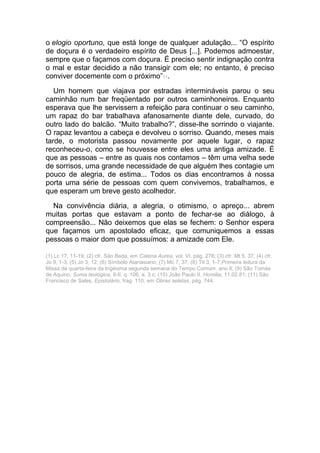 o elogio oportuno, que está longe de qualquer adulação... “O espírito
de doçura é o verdadeiro espírito de Deus [...]. Podemos admoestar,
sempre que o façamos com doçura. É preciso sentir indignação contra
o mal e estar decidido a não transigir com ele; no entanto, é preciso
conviver docemente com o próximo”11.
Um homem que viajava por estradas intermináveis parou o seu
caminhão num bar freqüentado por outros caminhoneiros. Enquanto
esperava que lhe servissem a refeição para continuar o seu caminho,
um rapaz do bar trabalhava afanosamente diante dele, curvado, do
outro lado do balcão. “Muito trabalho?”, disse-lhe sorrindo o viajante.
O rapaz levantou a cabeça e devolveu o sorriso. Quando, meses mais
tarde, o motorista passou novamente por aquele lugar, o rapaz
reconheceu-o, como se houvesse entre eles uma antiga amizade. É
que as pessoas – entre as quais nos contamos – têm uma velha sede
de sorrisos, uma grande necessidade de que alguém lhes contagie um
pouco de alegria, de estima... Todos os dias encontramos à nossa
porta uma série de pessoas com quem convivemos, trabalhamos, e
que esperam um breve gesto acolhedor.
Na convivência diária, a alegria, o otimismo, o apreço... abrem
muitas portas que estavam a ponto de fechar-se ao diálogo, à
compreensão... Não deixemos que elas se fechem: o Senhor espera
que façamos um apostolado eficaz, que comuniquemos a essas
pessoas o maior dom que possuímos: a amizade com Ele.
(1) Lc 17, 11-19; (2) cfr. São Beda, em Catena Aurea, vol. VI, pág. 278; (3) cfr. Mt 5, 37; (4) cfr.
Jo 9, 1-3; (5) Jo 3, 12; (6) Símbolo Atanasiano; (7) Mc 7, 37; (8) Tit 3, 1-7;Primeira leitura da
Missa da quarta-feira da trigésima segunda semana do Tempo Comum, ano II; (9) São Tomás
de Aquino, Suma teológica, II-II, q. 106, a. 3 c; (10) João Paulo II, Homilia, 11.02.81; (11) São
Francisco de Sales, Epistolário, frag. 110, em Obras seletas, pág. 744.
 