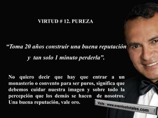 VIRTUD # 12. PUREZA



“Toma 20 años construir una buena reputación
        y tan solo 1 minuto perderla”.


No quiero decir que hay que entrar a un
monasterio o convento para ser puros, significa que
debemos cuidar nuestra imagen y sobre todo la
percepción que los demás se hacen de nosotros.
Una buena reputación, vale oro.
 