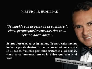 VIRTUD # 13. HUMILDAD



“Sé amable con la gente en tu camino a la
 cima, porque puedes encontrarlos en tu
          camino hacia abajo”.

Somos personas, seres humanos. Nuestro valor no nos
lo da un puesto dentro de una empresa, ni una cuenta
en el banco. Valemos por como tratamos a los demás,
como seres humanos, eso es lo único que cuenta al
final.
 