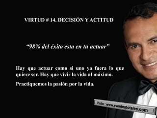VIRTUD # 14. DECISIÓN Y ACTITUD




    “98% del éxito esta en tu actuar”


Hay que actuar como si uno ya fuera lo que
quiere ser. Hay que vivir la vida al máximo.
Practiquemos la pasión por la vida.
 