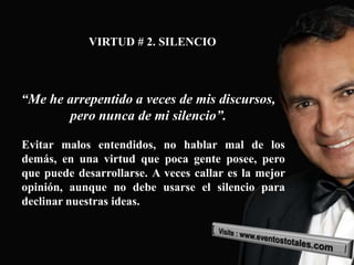 VIRTUD # 2. SILENCIO



“Me he arrepentido a veces de mis discursos,
       pero nunca de mi silencio”.

Evitar malos entendidos, no hablar mal de los
demás, en una virtud que poca gente posee, pero
que puede desarrollarse. A veces callar es la mejor
opinión, aunque no debe usarse el silencio para
declinar nuestras ideas.
 