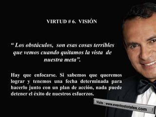 VIRTUD # 6. VISIÓN



“ Los obstáculos, son esas cosas terribles
 que vemos cuando quitamos la vista de
             nuestra meta”.

Hay que enfocarse. Si sabemos que queremos
lograr y tenemos una fecha determinada para
hacerlo junto con un plan de acción, nada puede
detener el éxito de nuestros esfuerzos.
 
