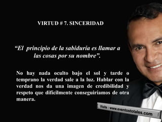 VIRTUD # 7. SINCERIDAD



“El principio de la sabiduría es llamar a
       las cosas por su nombre”.

No hay nada oculto bajo el sol y tarde o
temprano la verdad sale a la luz. Hablar con la
verdad nos da una imagen de credibilidad y
respeto que difícilmente conseguiríamos de otra
manera.
 