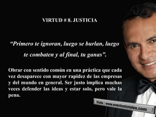 VIRTUD # 8. JUSTICIA



“Primero te ignoran, luego se burlan, luego
      te combaten y al final, tu ganas”.

Obrar con sentido común en una práctica que cada
vez desaparece con mayor rapidez de las empresas
y del mundo en general. Ser justo implica muchas
veces defender las ideas y estar solo, pero vale la
pena.
 