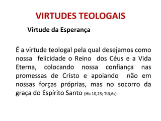 Virtude da Esperança
É a virtude teologal pela qual desejamos como
nossa felicidade o Reino dos Céus e a Vida
Eterna, colocando nossa confiança nas
promessas de Cristo e apoiando não em
nossas forças próprias, mas no socorro da
graça do Espírito Santo (Hb 10,23; Tt3,6s).
VIRTUDES TEOLOGAIS
 