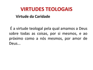 Virtude da Caridade
É a virtude teologal pela qual amamos a Deus
sobre todas as coisas, por si mesmos, e ao
próximo como a nós mesmos, por amor de
Deus...
VIRTUDES TEOLOGAIS
 