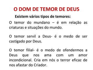 O DOM DE TEMOR DE DEUS
Existem vários tipos de temores:
O temor do mundano – é em relação as
criaturas e situações do mundo.
O temor servil a Deus- é o medo de ser
castigado por Deus.
O temor filial- é o medo de ofendermos a
Deus que nos ama com um amor
incondicional. Cria em nós o terror eficaz de
nos afastar do Criador.
 