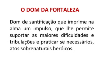 O DOM DA FORTALEZA
Dom de santificação que imprime na
alma um impulso, que lhe permite
suportar as maiores dificuldades e
tribulações e praticar se necessários,
atos sobrenaturais heróicos.
 
