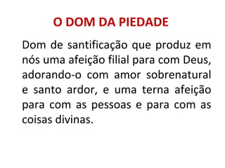 O DOM DA PIEDADE
Dom de santificação que produz em
nós uma afeição filial para com Deus,
adorando-o com amor sobrenatural
e santo ardor, e uma terna afeição
para com as pessoas e para com as
coisas divinas.
 