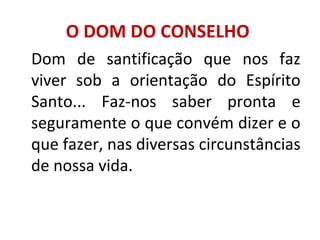 O DOM DO CONSELHO
Dom de santificação que nos faz
viver sob a orientação do Espírito
Santo... Faz-nos saber pronta e
seguramente o que convém dizer e o
que fazer, nas diversas circunstâncias
de nossa vida.
 