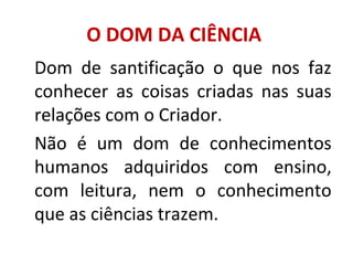 O DOM DA CIÊNCIA
Dom de santificação o que nos faz
conhecer as coisas criadas nas suas
relações com o Criador.
Não é um dom de conhecimentos
humanos adquiridos com ensino,
com leitura, nem o conhecimento
que as ciências trazem.
 