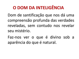 O DOM DA INTELIGÊNCIA
Dom de santificação que nos dá uma
compreensão profunda das verdades
reveladas, sem contudo nos revelar
seu mistério.
Faz-nos ver o que é divino sob a
aparência do que é natural.
 