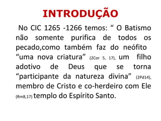 INTRODUÇÃO
No CIC 1265 -1266 temos: “ O Batismo
não somente purifica de todos os
pecado,como também faz do neófito
“uma nova criatura” (2Cor 5, 17), um filho
adotivo de Deus que se torna
“participante da natureza divina” (2Pd14),
membro de Cristo e co-herdeiro com Ele
(Rm8,17) templo do Espírito Santo.
 
