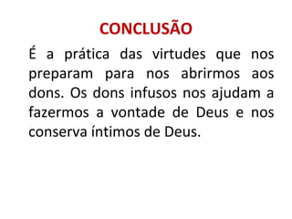 CONCLUSÃO
É a prática das virtudes que nos
preparam para nos abrirmos aos
dons. Os dons infusos nos ajudam a
fazermos a vontade de Deus e nos
conserva íntimos de Deus.
 