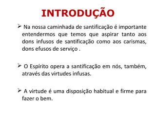  Na nossa caminhada de santificação é importante
entendermos que temos que aspirar tanto aos
dons infusos de santificação como aos carismas,
dons efusos de serviço .
 O Espírito opera a santificação em nós, também,
através das virtudes infusas.
 A virtude é uma disposição habitual e firme para
fazer o bem.
INTRODUÇÃO
 