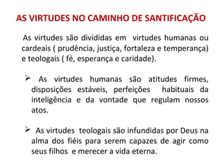 AS VIRTUDES NO CAMINHO DE SANTIFICAÇÃO
As virtudes são divididas em virtudes humanas ou
cardeais ( prudência, justiça, fortaleza e temperança)
e teologais ( fé, esperança e caridade).
 As virtudes humanas são atitudes firmes,
disposições estáveis, perfeições habituais da
inteligência e da vontade que regulam nossos
atos.
 As virtudes teologais são infundidas por Deus na
alma dos fiéis para serem capazes de agir como
seus filhos e merecer a vida eterna.
 