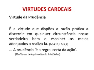VIRTUDES CARDEAIS
Virtude da Prudência
É a virtude que dispões a razão prática a
discernir em qualquer circunstância nosso
verdadeiro bem e escolher os meios
adequados a realizá-la. (Pr14,15; I Pd 4,7)
... A prudência ‘é a regra certa da ação’.
(São Tomas de Aquino citando Aristóteles)
 